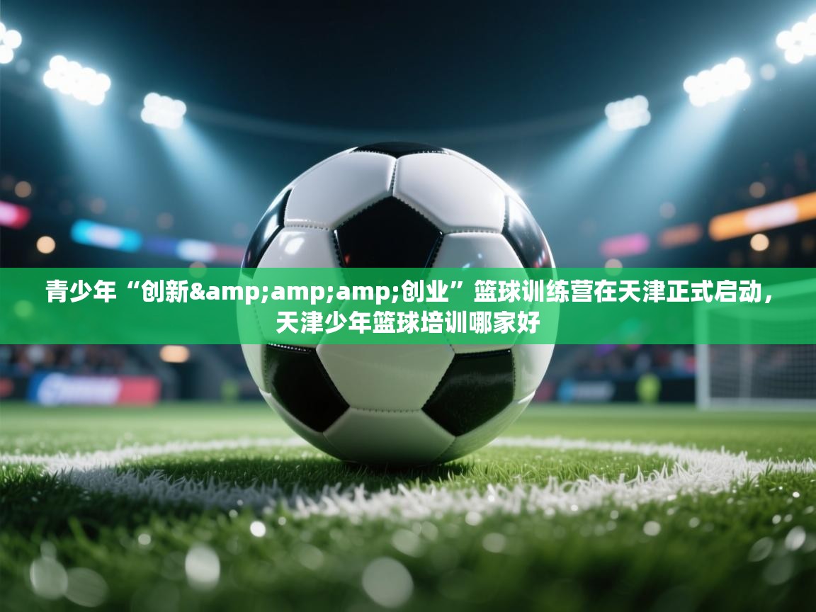 青少年“创新&amp;创业”篮球训练营在天津正式启动，天津少年篮球培训哪家好  第2张
